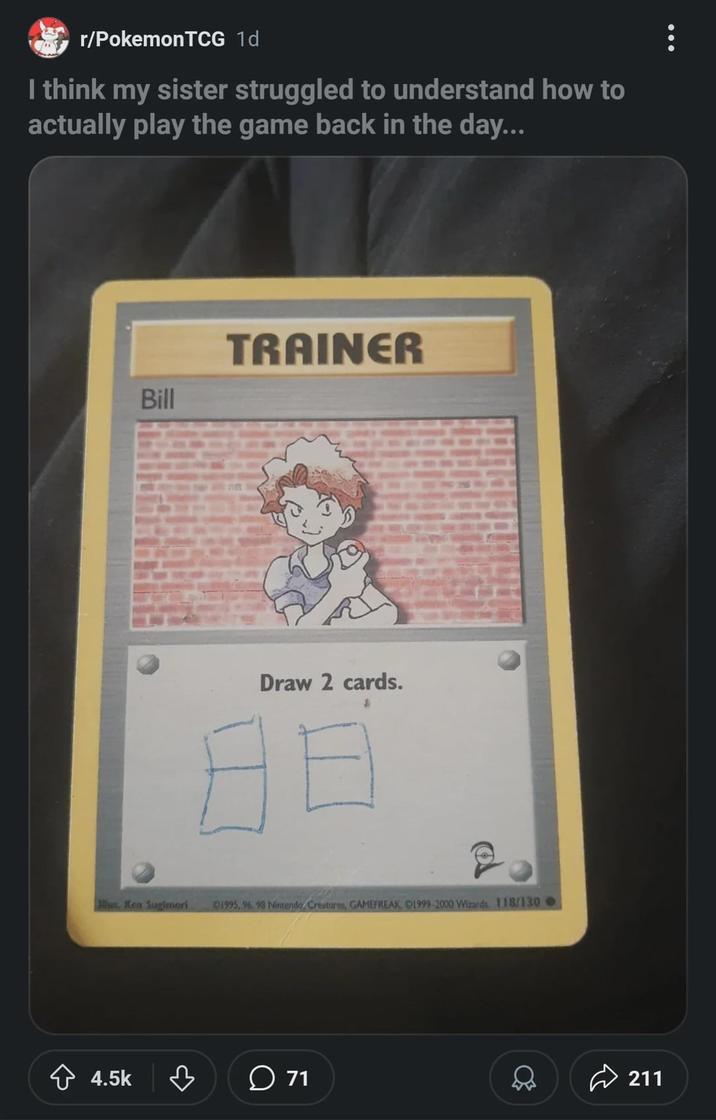 r/Pokemon TCG 1d I think my sister struggled to understand how to actually play the game back in the day... Bill TRAINER Draw 2 cards. Alus. Ken Sugimori 01995, 96, 93 Nintendo, Creatures, GAMEFREAK, 1999-2000 Wizards 118/130 -> 4.5k ♡ 71 211