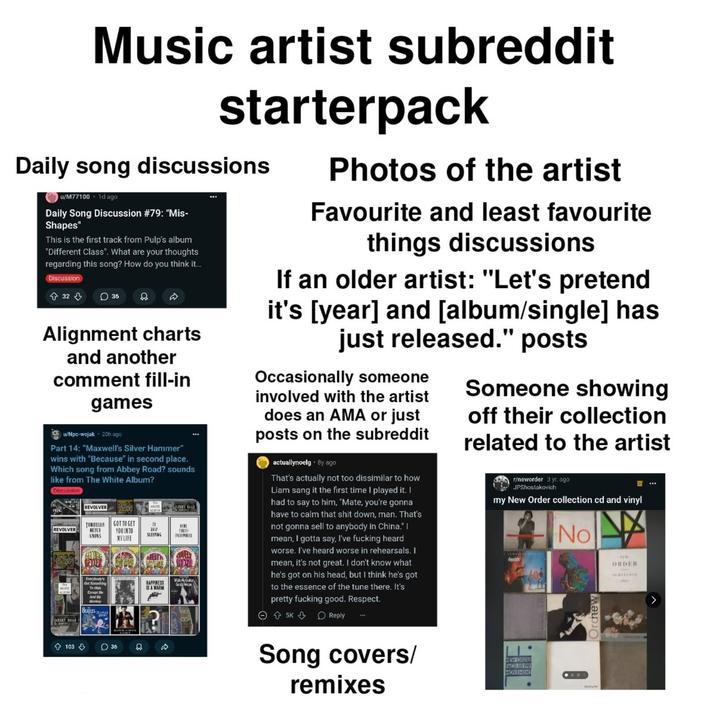 Music artist subreddit starterpack Daily song discussions u/M77100 1d ago Daily Song Discussion #79: "Mis- Shapes" This is the first track from Pulp's album "Different Class". What are your thoughts regarding this song? How do you think it... Discussion 32 36 Alignment charts and another comment fill-in games u/Npc-wojak 20h ago Part 14: "Maxwell's Silver Hammer" wins with "Because" in second place. Which song from Abbey Road? sounds like from The White Album? Discussion Nexão REVOLVER FRO REVOLVER TOMORRON GOT TO GET NEVER KONS IN YOU INTO MYLIFE ONLY SLEEPING Everybody's Got Burnething To M Except Me And My Monkey BEATLES HAPPINESS IS A WARN SARBET READ HERE BERWIRE Gely Weeps Photos of the artist Favourite and least favourite things discussions If an older artist: "Let's pretend it's [year] and [album/single] has just released." posts Occasionally someone involved with the artist does an AMA or just posts on the subreddit actuallynoelg. By ago That's actually not too dissimilar to how Liam sang it the first time I played it. I had to say to him, "Mate, you're gonna have to calm that s--- down, man. That's not gonna sell to anybody in China." I mean, I gotta say, I've f------ heard worse. I've heard worse in rehearsals. I mean, it's not great. I don't know what he's got on his head, but I think he's got to the essence of the tune there. It's pretty f------ good. Respect. 5K Reply Someone showing off their collection related to the artist r/neworder 3 yr. ago JPShostakovich my New Order collection cd and vinyl A No Orchew ORDER SEREYANC 103 36 Ո D Song covers/ remixes NEW ORDE MOVEMENT