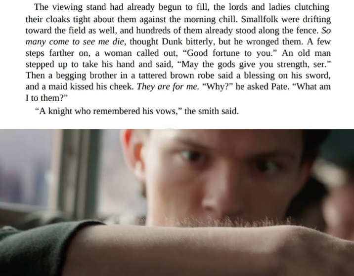 The viewing stand had already begun to fill, the lords and ladies clutching their cloaks tight about them against the morning chill. Smallfolk were drifting toward the field as well, and hundreds of them already stood along the fence. So many come to see me die, thought Dunk bitterly, but he wronged them. A few steps farther on, a woman called out, "Good fortune to you." An old man stepped up to take his hand and said, "May the gods give you strength, ser." Then a begging brother in a tattered brown robe said a blessing on his sword, and a maid kissed his cheek. They are for me. "Why?" he asked Pate. "What am I to them?" "A knight who remembered his vows," the smith said.