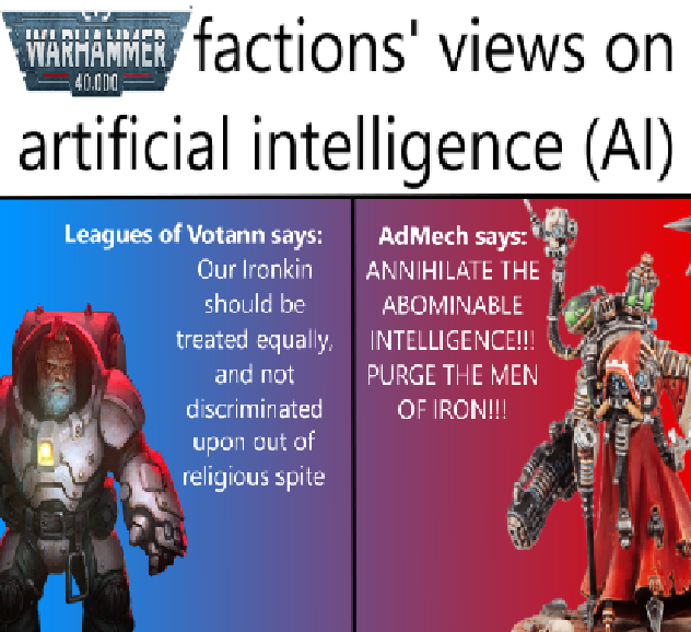 WARHAMMER factions' views on 40.000 artificial intelligence (AI) Leagues of Votann says: Our Ironkin should be treated equally, and not discriminated upon out of religious spite AdMech says: ANNIHILATE THE ABOMINABLE INTELLIGENCE!!! PURGE THE MEN OF IRON!!!