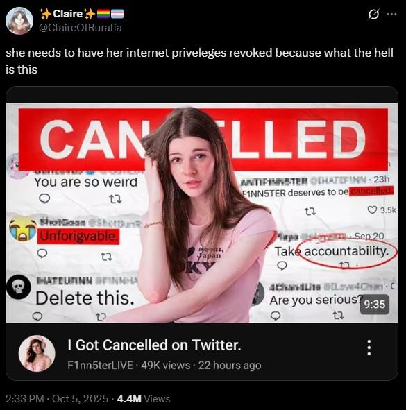 +Claire+ @ClaireOfRuralia B she needs to have her internet priveleges revoked because what the hell is this CAN LLED You are so weird 27 ShotGoan Shottunk, Unforigvable. 12 HATEURINN FINNHA Delete this. 16091, Japan I Got Cancelled on Twitter. ANTIFINNSTER CHATEFINN 23h FINN5TER deserves to be cancelled. F1nn5terLIVE 49K views 22 hours ago 2:33 PM - Oct 5, 2025 -4.4M Views 23 3.5k Mapa Sep 20 Take accountability. 4Chan Love4Chan C Are you serious? 9:35 13