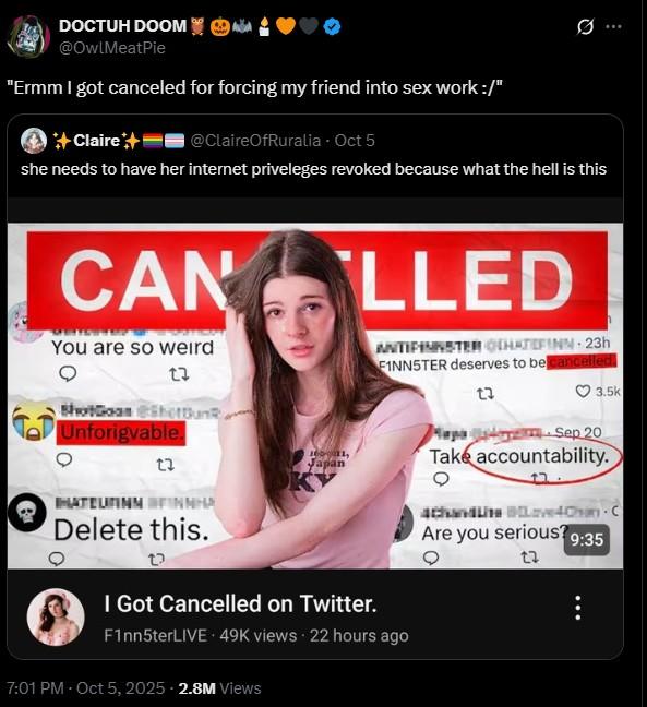 DOCTUH DOOM @OwlMeatPie "Ermm I got canceled for forcing my friend into sex work :/" Claire+ @ClaireOfRuralia - Oct 5 0 she needs to have her internet priveleges revoked because what the hell is this CAN You are so weird ShotGoan Shottunk, Unforigvable. HATEUNINN Japan INNHA Delete this. LLED I Got Cancelled on Twitter. ANTIFINNSTER HATEFINN 23h FINN5TER deserves to be cancelled. F1nn5terLIVE 49K views 22 hours ago 7:01 PM - Oct 5, 2025 2.8M Views 3.5k Mapa Sep 20 Take accountability. 4Chandave4Chan C Are you serious? 9:35 22