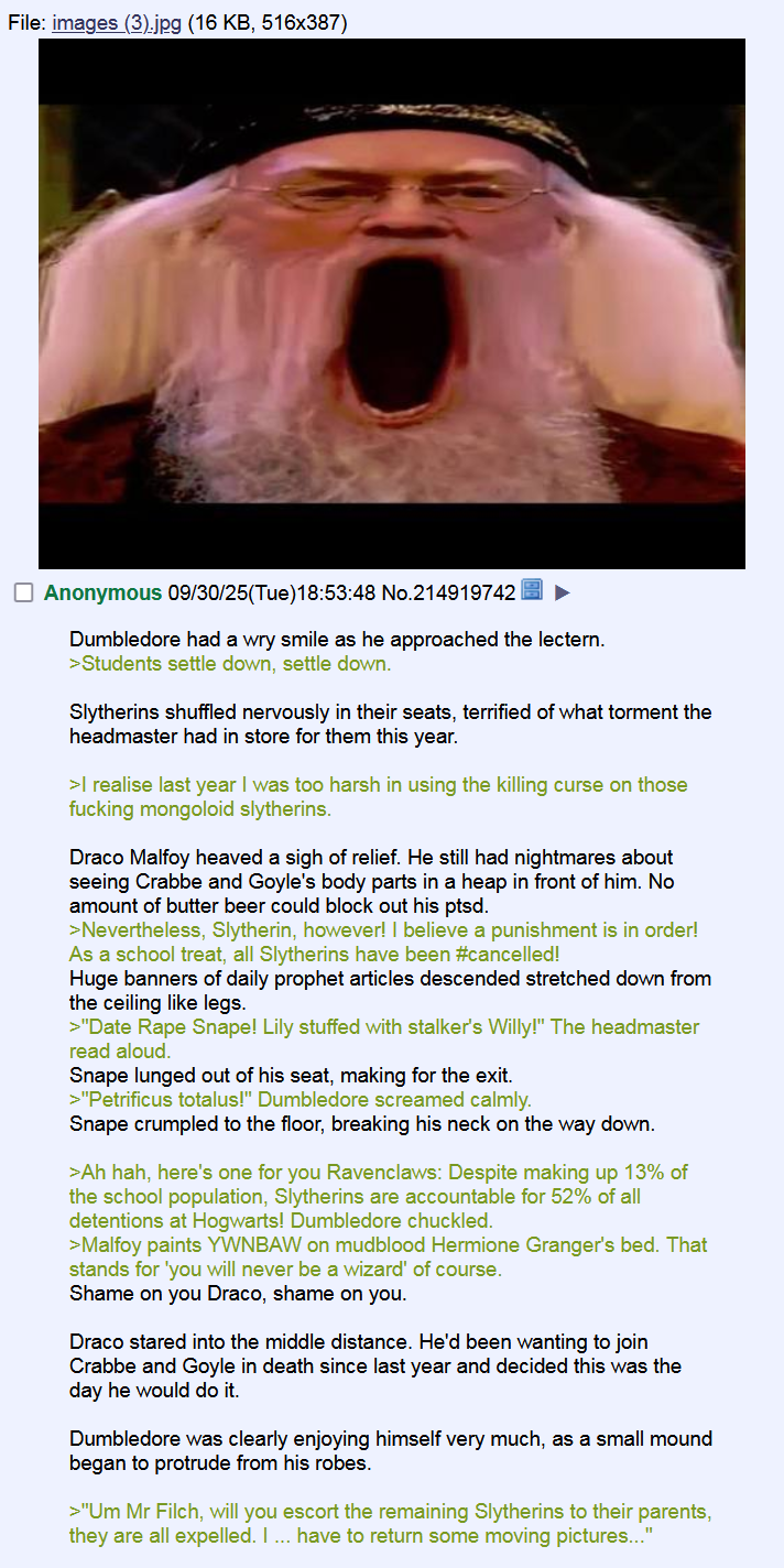 File: images (3).jpg (16 KB, 516x387) Anonymous 09/30/25(Tue)18:53:48 No.214919742 Dumbledore had a wry smile as he approached the lectern. >Students settle down, settle down. Slytherins shuffled nervously in their seats, terrified of what torment the headmaster had in store for them this year. >I realise last year I was too harsh in using the killing curse on those f------ mongoloid slytherins. Draco Malfoy heaved a sigh of relief. He still had nightmares about seeing Crabbe and Goyle's body parts in a heap in front of him. No amount of butter beer could block out his ptsd. >Nevertheless, Slytherin, however! I believe a punishment is in order! As a school treat, all Slytherins have been #cancelled! Huge banners of daily prophet articles descended stretched down from the ceiling like legs. >"D-------- Snape! Lily stuffed with stalker's Willy!" The headmaster read aloud. Snape lunged out of his seat, making for the exit. >"Petrificus totalus!" Dumbledore screamed calmly. Snape crumpled to the floor, breaking his neck on the way down. >Ah hah, here's one for you Ravenclaws: Despite making up 13% of the school population, Slytherins are accountable for 52% of all detentions at Hogwarts! Dumbledore chuckled. >Malfoy paints YWNBAW on mudblood Hermione Granger's bed. That stands for 'you will never be a wizard' of course. Shame on you Draco, shame on you. Draco stared into the middle distance. He'd been wanting to join Crabbe and Goyle in death since last year and decided this was the day he would do it. Dumbledore was clearly enjoying himself very much, as a small mound began to protrude from his robes. >"Um Mr Filch, will you escort the remaining Slytherins to their parents, they are all expelled. I ... have to return some moving pictures..."
