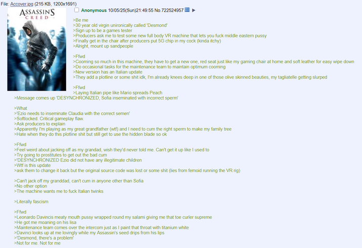 File: Accover.jpg (215 KB, 1200x1691) ASSASSIN'S CREED Anonymous 10/05/25(Sun)21:49:55 No.722524957 >Be me >30 year old virgin unironically called 'Desmond' >Sign up to be a games tester >Producers ask me to test some new full body VR machine that lets you f--- middle eastern p---- >Finally get in the chair after producers put 5G chip in my c--- (kinda itchy) >Alright, mount up sandpeople >Ffwd >Cooming so much in this machine, they have to get a new one, red seat just like my gaming chair at home and soft leather for easy wipe down >Do occasional tasks for the maintenance team to maintain optimum cooming >New version has an Italian update >They add a plotline or some s--- idk, I'm already knees deep in one of those olive skinned beauties, my tagliatelle getting slurped >Ffwd >Laying Italian pipe like Mario spreads Peach >Message comes up 'DESYNCHRONIZED, Sofia inseminated with incorrect sperm' >What >'Ezio needs to inseminate Claudia with the correct semen' >Softlocked. Critical gameplay flaw. >Ask producers to explain >Apparently I'm playing as my great grandfather (w--) and I need to c-- the right sperm to make my family tree >Hate when they do this plotline s--- but still get to use the hidden blade so ok >Ffwd >Feel weird about jacking off as my grandad, wish they'd never told me. Can't get it up like I used to >Try going to prostitutes to get out the bad c-- >'DESYNCHRONIZED Ezio did not have any illegitimate children >W-- is this update >ask them to change it back but the original source code was lost or some s--- (lies from femoid running the VR rig) >Can't j------- my granddad, can't c-- in anyone other than Sofia >No other option >The machine wants me to f--- Italian twinks >Literally fascism >Ffwd >Leonardo Davincis meaty mouth p---- wrapped round my salami giving me that toe curler supreme >He got me moaning on his lisa >Maintenance team comes over the intercom just as I paint that throat with titanium white >Davinci looks up at me lovingly while my Assassin's seed drips from his lips >'Desmond, there's a problem' >Not for me. Not for me