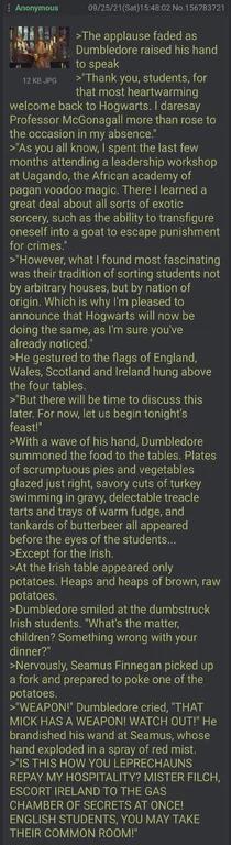 Anonymous 12KBPG 09/25/21(Sat)15:48:02 No.156783721 >The applause faded as Dumbledore raised his hand to speak > Thank you, students, for that most heartwarming welcome back to Hogwarts. I daresay Professor McGonagall more than rose to the occasion in my absence" >"As you all know, I spent the last few months attending a leadership workshop at Uagando, the African academy of pagan voodoo magic. There I learned a great deal about all sorts of exotic sorcery, such as the ability to transfigure oneself into a goat to escape punishment for crimes." >"However, what I found most fascinating was their tradition of sorting students not by arbitrary houses, but by nation of origin. Which is why I'm pleased to announce that Hogwarts will now be doing the same, as I'm sure you've already noticed." >He gestured to the flags of England. Wales, Scotland and Ireland hung above the four tables. >"But there will be time to discuss this later. For now, let us begin tonight's feast!" >With a wave of his hand, Dumbledore summoned the food to the tables. Plates of scrumptuous pies and vegetables glazed just right, savory cuts of turkey swimming in gravy, delectable treacle tarts and trays of warm fudge, and tankards of butterbeer all appeared before the eyes of the students... >Except for the Irish. >At the Irish table appeared only potatoes. Heaps and heaps of brown, raw potatoes. >Dumbledore smiled at the dumbstruck Irish students. "What's the matter, children? Something wrong with your dinner?" >Nervously, Seamus Finnegan picked up a fork and prepared to poke one of the potatoes. >WEAPON!" Dumbledore cried, "THAT MICK HAS A WEAPON! WATCH OUT!" He brandished his wand at Seamus, whose hand exploded in a spray of red mist. >"IS THIS HOW YOU LEPRECHAUNS REPAY MY HOSPITALITY? MISTER FILCH, ESCORT IRELAND TO THE GAS CHAMBER OF SECRETS AT ONCE! ENGLISH STUDENTS, YOU MAY TAKE THEIR COMMON ROOM!"