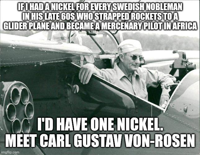 IF I HAD A NICKEL FOR EVERY SWEDISH NOBLEMAN IN HIS LATE 60S WHO STRAPPED ROCKETS TO A GLIDER PLANE AND BECAME A MERCENARY PILOT IN AFRICA I'D HAVE ONE NICKEL. MEET CARL GUSTAV VON-ROSEN imgflip.com