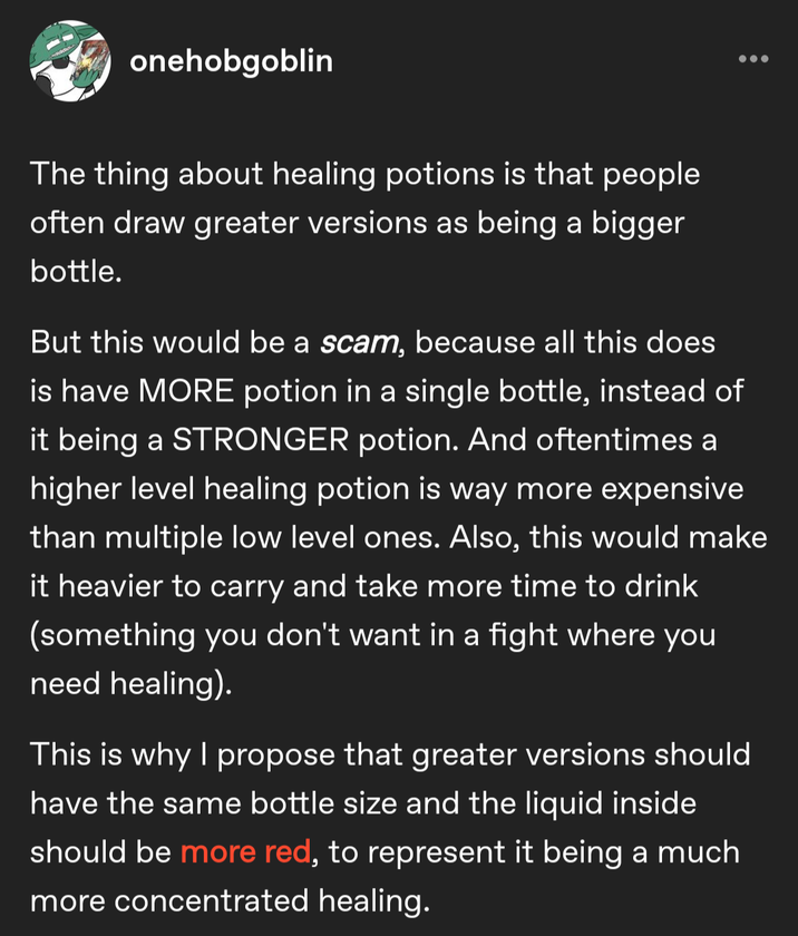 onehobgoblin The thing about healing potions is that people often draw greater versions as being a bigger bottle. But this would be a scam, because all this does is have MORE potion in a single bottle, instead of it being a STRONGER potion. And oftentimes a higher level healing potion is way more expensive than multiple low level ones. Also, this would make it heavier to carry and take more time to drink (something you don't want in a fight where you need healing). This is why I propose that greater versions should have the same bottle size and the liquid inside should be more red, to represent it being a much more concentrated healing.