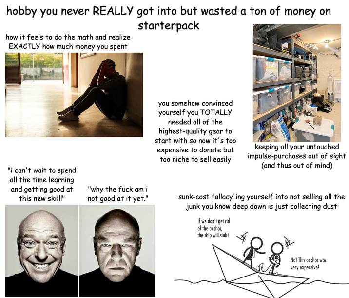 hobby you never REALLY got into but wasted a ton of money on how it feels to do the math and realize EXACTLY how much money you spent starterpack "i can't wait to spend all the time learning and getting good at this new skill!" "why the f--- am i not good at it yet." you somehow convinced yourself you TOTALLY needed all of the highest-quality gear to start with so now it's too expensive to donate but too niche to sell easily keeping all your untouched impulse-purchases out of sight (and thus out of mind) sunk-cost fallacy'ing yourself into not selling all the junk you know deep down is just collecting dust If we don't get rid of the anchor, the ship will sink! No! This anchor was very expensive!