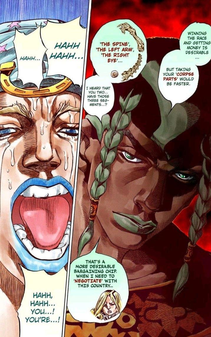 HAHH... HAHH HAHH... 'THE SPINE', 'THE LEFT ARM', 'THE RIGHT EYE'... WINNING THE RACE AND GETTING MONEY IS DESIRABLE I HEARD THAT YOU TWO... HAVE THOSE THREE SEG- MENTS...? BUT TAKING YOUR 'CORPSE PARTS' WOULD BE FASTER. HAHH, НАНН... YOU...! YOU'RE...! THAT'S A MORE DESIRABLE BARGAINING CHIP. WHEN I NEED TO 'NEGOTIATE' WITH THIS COUNTRY...