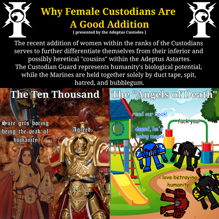 Why Female Custodians Are A Good Addition [ presented by the Adeptus Custodes ] The recent addition of women within the ranks of the Custodians serves to further differentiate themselves from their inferior and possibly heretical "cousins" within the Adeptus Astartes. The Custodian Guard represents humanity's biological potential, while the Marines are held together solely by duct tape, spit, hatred, and bubblegum. The Ten Thousand The "Angels of Death" read our book! Sure gets boring f--- you! being the peak of humanity. Agreed. daaad, he's being mean! i love betraying humanity!