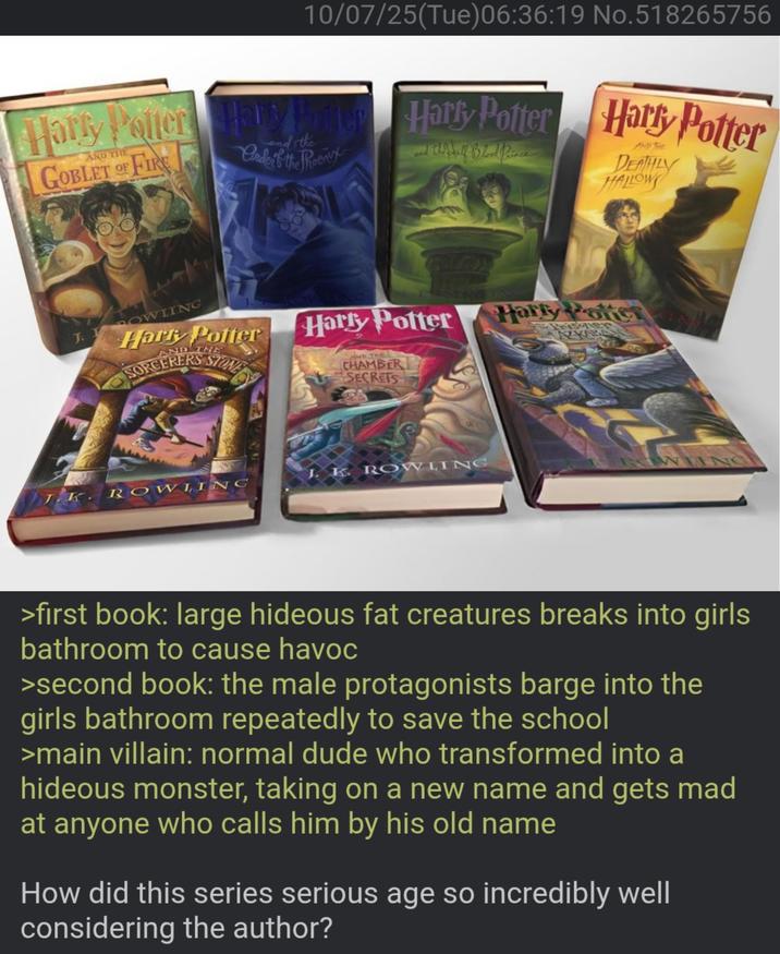 10/07/25(Tue)06:36:19 No.518265756 Harry Potter Hars Potter Harry Potter AND THE GOBLET OF FIRE the Ande if the Phoenix Walalf Blood Prince AND THE DEATHLY HALLOW J. I OWLING Hark Potter ND THE SORCERERS STONE Harry Potter Harry Potte Poisoner AZKABA of AND THE CHAMBER SECRETS JK ROWLING J. K. ROWLING >first book: large hideous fat creatures breaks into girls bathroom to cause havoc >second book: the male protagonists barge into the girls bathroom repeatedly to save the school >main villain: normal dude who transformed into a hideous monster, taking on a new name and gets mad at anyone who calls him by his old name How did this series serious age so incredibly well considering the author?