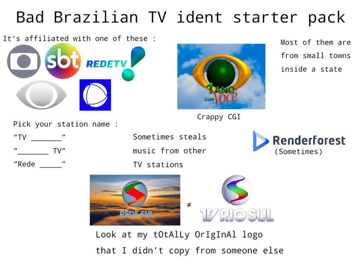 Bad Brazilian TV ident starter pack It's affiliated with one of these: sbt REDETV COM Voce Crappy CGI Most of them are from small towns inside a state Pick your station name : "TV "I "I "Rede TV" Sometimes steals music from other "I TV stations Renderforest (Sometimes) PEDE SUL # S T/RIO SUL Look at my totAlly OrIgInAl logo that I didn't copy from someone else