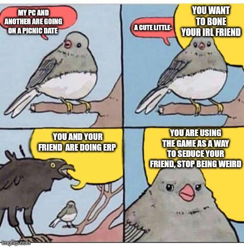 MY PC AND ANOTHER ARE GOING A CUTE LITTLE- ON A PICNIC DATE imgflip.com YOU WANT TO BONE YOUR IRL FRIEND YOU AND YOUR FRIEND ARE DOING ERP YOU ARE USING THE GAME AS A WAY TO SEDUCE YOUR FRIEND, STOP BEING WEIRD