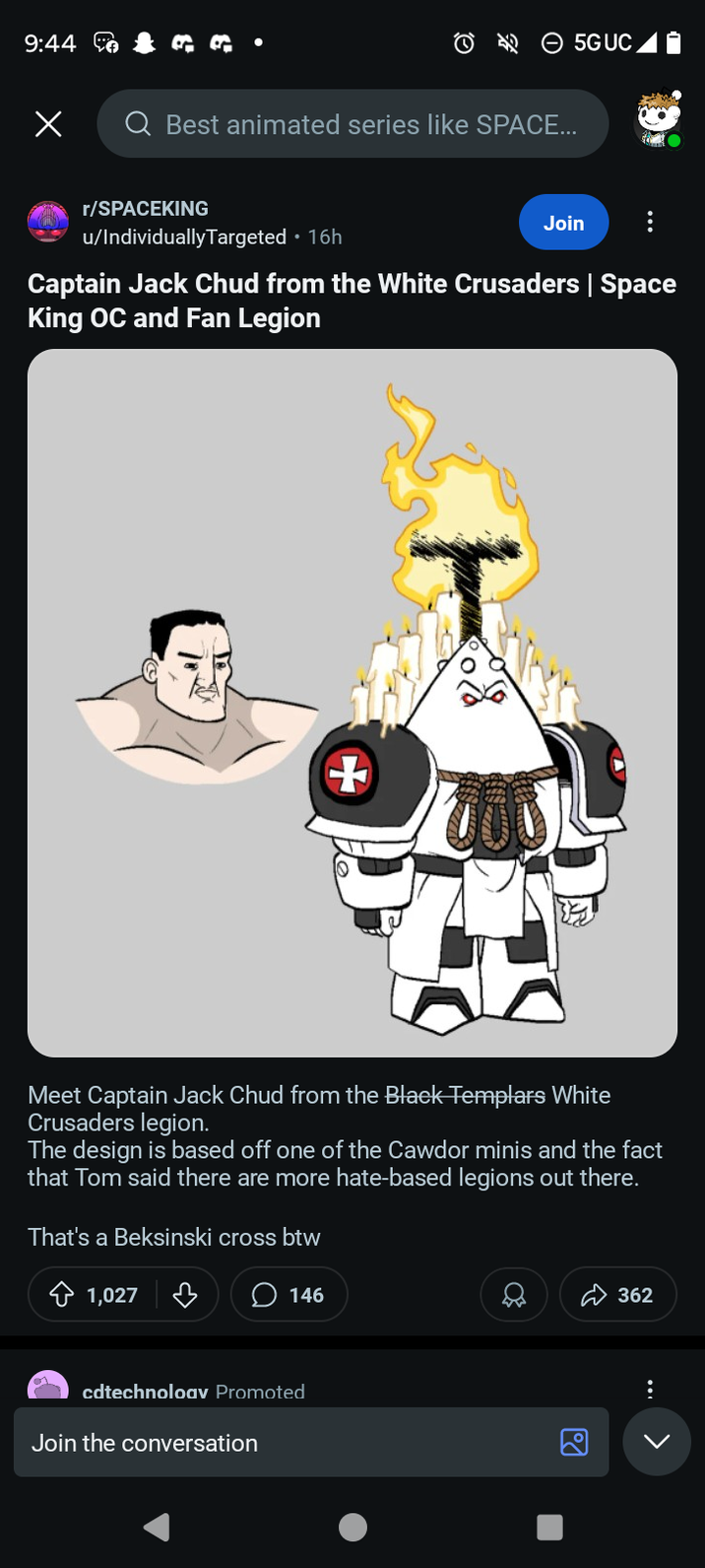 9:44 Х to ta Q Best animated series like SPACE... 5GUC r/SPACEKING u/IndividuallyTargeted 16h Join Captain Jack Chud from the White Crusaders | Space King OC and Fan Legion + Meet Captain Jack Chud from the Black Templars White Crusaders legion. The design is based off one of the Cawdor minis and the fact that Tom said there are more hate-based legions out there. That's a Beksinski cross btw 1,027 cdtechnoloav Promoted Join the conversation 146 20 362