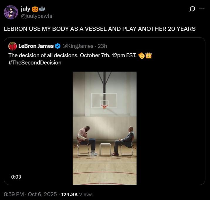 LeBron Use my body as a vessel july @juulybawls LEBRON USE MY BODY AS A VESSEL AND PLAY ANOTHER 20 YEARS LeBron James @KingJames - 23h The decision of all decisions. October 7th. 12pm EST. #TheSecond Decision 0:03 8:59 PM - Oct 6, 2025 124.8K Views