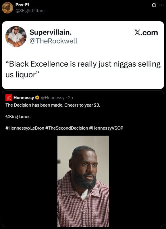 Black Excellence Pas-EL @8EightPillars Supervillain. @TheRockwell X.com "Black Excellence is really just n----- selling us liquor" Hennessy @Hennessy ⚫ 2h The Decision has been made. Cheers to year 23. @KingJames #HennessyxLeBron #TheSecond Decision #HennessyVSOP Q