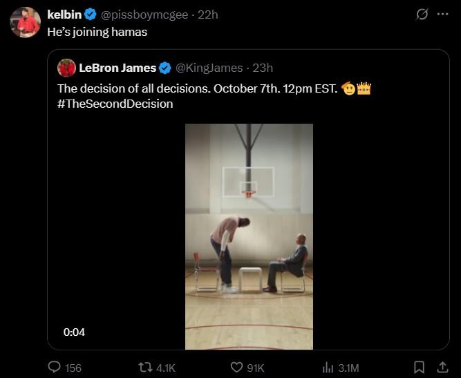 kelbin - @pissboymcgee 22h He's joining hamas LeBron James @KingJames - 23h The decision of all decisions. October 7th. 12pm EST. #TheSecondDecision 0:04 156 t 4.1K 91K lil 3.1M