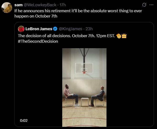 If he announces his retirement it'll be the absolute worst thing to ever happen on October 7th sam @WeLowkeyBack - 17h If he announces his retirement it'll be the absolute worst thing to ever happen on October 7th LeBron James @KingJames - 23h The decision of all decisions. October 7th. 12pm EST. #TheSecond Decision 0:02