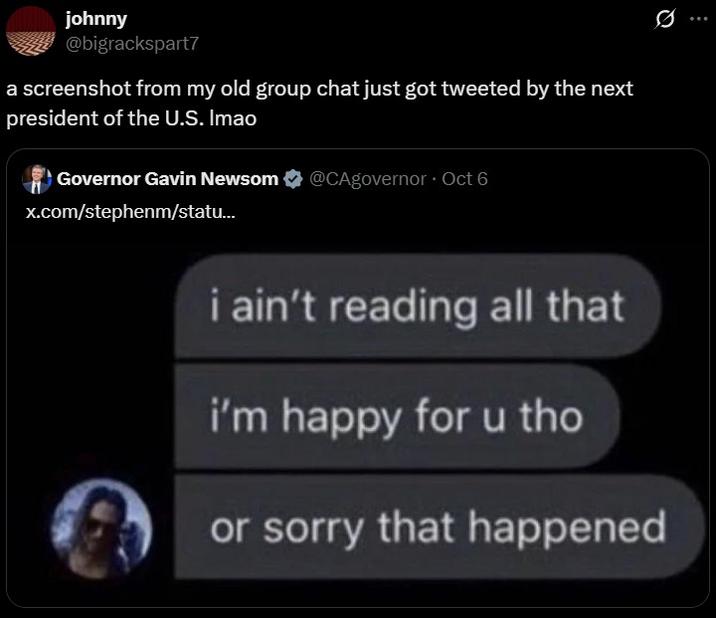 johnny @bigrackspart7 a screenshot from my old group chat just got tweeted by the next president of the U.S. Imao Governor Gavin Newsom @CAgovernor ⚫ Oct 6 x.com/stephenm/statu... i ain't reading all that i'm happy for u tho or sorry that happened 0