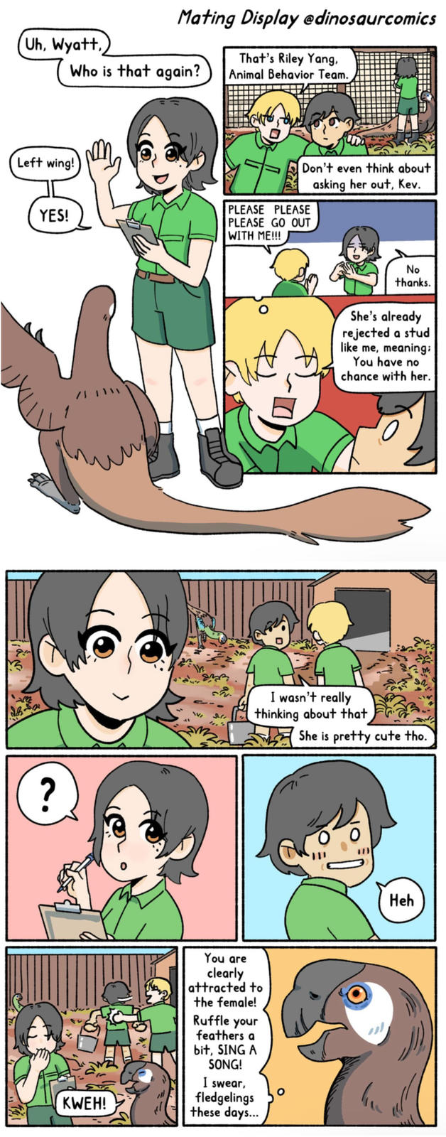 Mating Display edinosaurcomics That's Riley Yang, Animal Behavior Team. Uh, Wyatt, Who is that again? Don't even think about asking her out, Kev. Left wing! YES! WITH ME!!! PLEASE PLEASE PLEASE GO OUT No thanks. She's already rejected a stud like me, meaning; You have no chance with her. +122 911 I wasn't really thinking about that She is pretty cute tho. ? KWEH! You are clearly attracted to the female! Ruffle your feathers a bit, SING A SONG! I swear, fledgelings these days... Heh