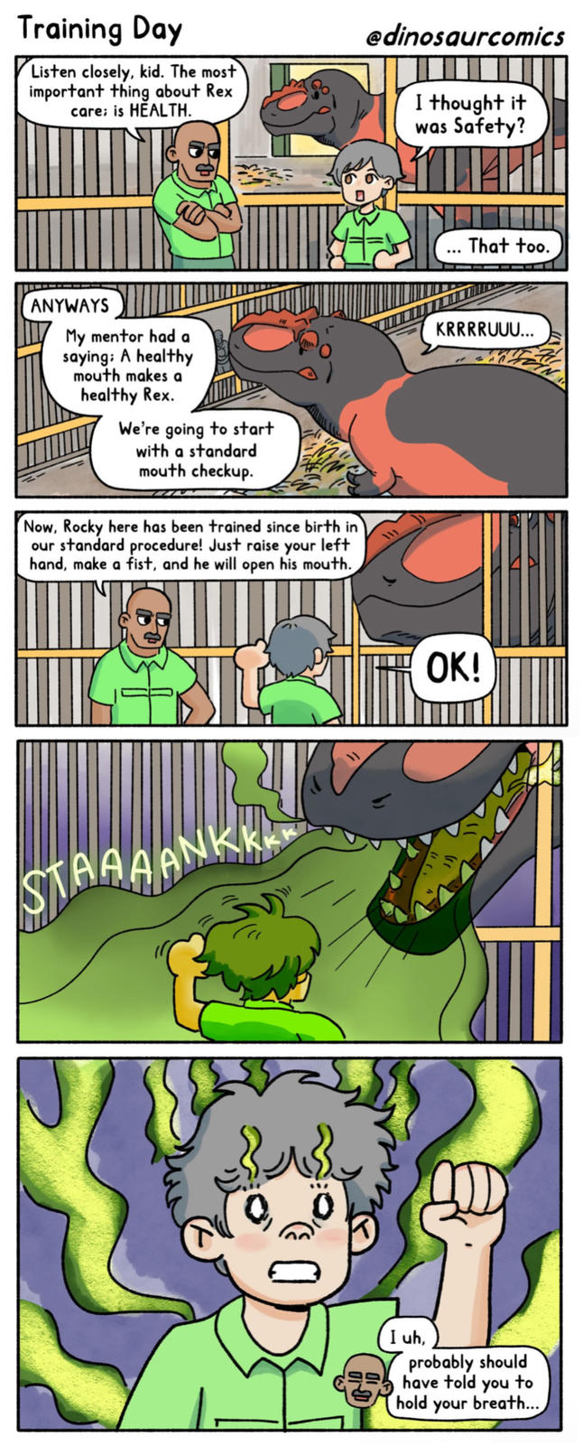 Training Day Listen closely, kid. The most important thing about Rex. care; is HEALTH. @dinosaurcomics I thought it was Safety? ANYWAYS My mentor had a saying: A healthy mouth makes a healthy Rex. We're going to start with a standard mouth checkup. Now, Rocky here has been trained since birth in our standard procedure! Just raise your left hand, make a fist, and he will open his mouth. STAAAANK རྒྱ$ That too. KRRRRUUU... OK! (1 ( 1 I uh, probably should have told you to hold your breath...