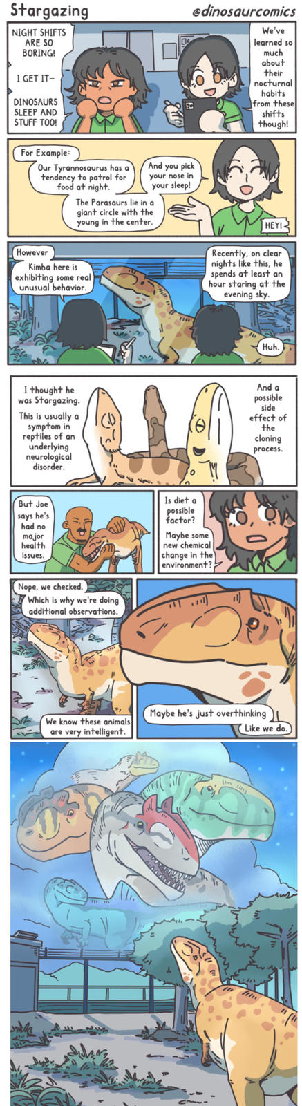Stargazing NIGHT SHIFTS ARE SO BORING! I GET IT- DINOSAURS SLEEP AND @dinosaurcomics We've learned so much about their nocturnal habits from these shifts though! STUFF TOO! For Example: Our Tyrannosaurus has a And you pick tendency to patrol for food at night. your nose in your sleep! The Parasaurs lie in a giant circle with the young in the center. However Kimba here is exhibiting some real unusual behavior. I thought he was Stargazing. This is usually a symptom in reptiles of an underlying neurological disorder. HEY! Recently, on clear nights like this, he spends at least an hour staring at the evening sky. But Joe says he's had no major health issues. Is diet a possible factor? Maybe some new chemical change in the environment? Nope, we checked. Which is why we're doing additional observations. We know these animals are very intelligent. 111 115 Huh. And a possible side effect of the cloning process. Maybe he's just overthinking Like we do. 1119