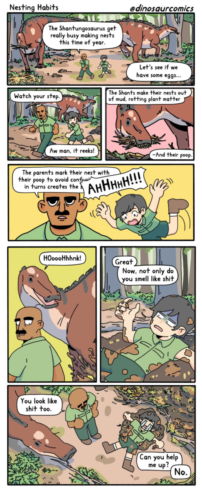 Nesting Habits The Shantungosaurus get really busy making nests this time of year. @dinosaurcomics Watch your step. Let's see if we have some eggs... The Shants make their nests out of mud, rotting plant matter Aw man, it reeks! The parents mark their nest with their poop to avoid confu in turns creates the AHHHHH!!! HOoooHhhnk! You look like s--- too. -And their poop. Great Now, not only do you smell like s--- Can you help me up? No.
