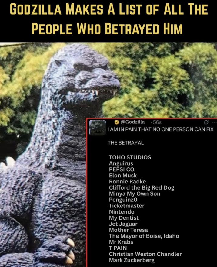 GODZILLA MAKES A LIST OF ALL THE PEOPLE WHO BETRAYED HIM @Godzilla 56s I AM IN PAIN THAT NO ONE PERSON CAN FIX THE BETRAYAL TOHO STUDIOS Anguirus PEPSI CO. Elon Musk Ronnie Radke Clifford the Big Red Dog Minya My Own Son Penguinzo Ticketmaster Nintendo My Dentist Jet Jaguar Mother Teresa The Mayor of Boise, Idaho Mr Krabs T PAIN Christian Weston Chandler Mark Zuckerberg