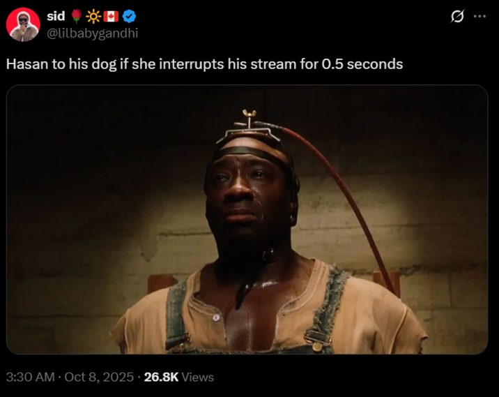 Hasan to his dog if she interrupts his stream for 0.5 seconds sid ☀☀□✪ @lilbabygandhi Hasan to his dog if she interrupts his stream for 0.5 seconds 3:30 AM Oct 8, 2025. 26.8K Views