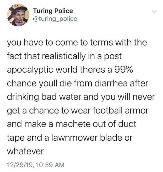 EAT Turing Police @turing_police you have to come to terms with the fact that realistically in a post apocalyptic world theres a 99% chance youll die from diarrhea after drinking bad water and you will never get a chance to wear football armor and make a machete out of duct tape and a lawnmower blade or whatever 12/29/19, 10:59 AM