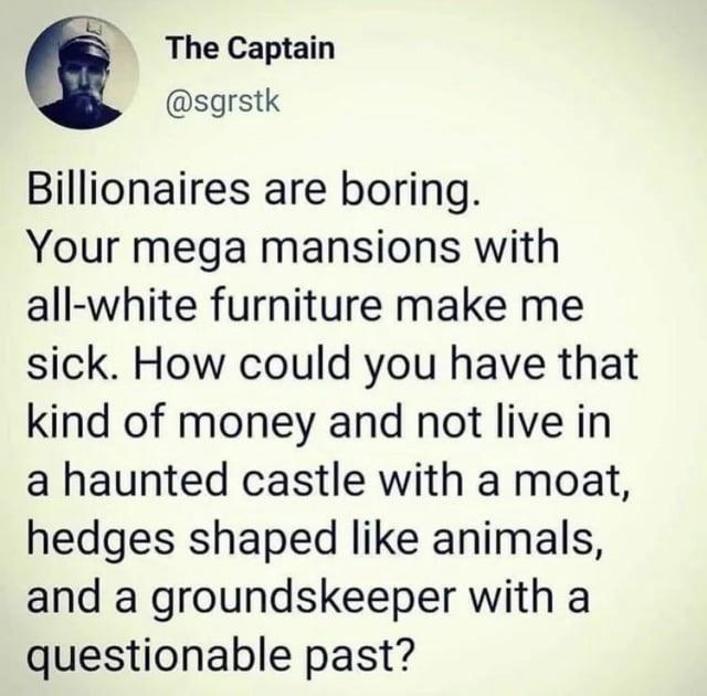 The Captain @sgrstk Billionaires are boring. Your mega mansions with all-white furniture make me sick. How could you have that kind of money and not live in a haunted castle with a moat, hedges shaped like animals, and a groundskeeper with a questionable past?