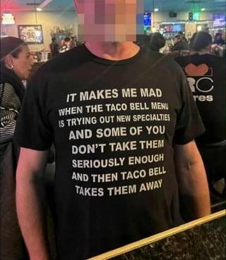 96 IT MAKES ME MAD WHEN THE TACO BELL MENU IS TRYING OUT NEW SPECIALTIES AND SOME OF YOU DON'T TAKE THEM SERIOUSLY ENOUGH AND THEN TACO BELL TAKES THEM AWAY C res