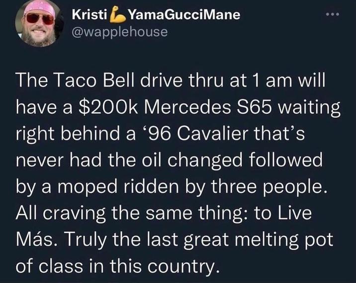 Kristi YamaGucci Mane @wapplehouse The Taco Bell drive thru at 1 am will have a $200k Mercedes S65 waiting right behind a '96 Cavalier that's never had the oil changed followed by a moped ridden by three people. All craving the same thing: to Live Más. Truly the last great melting pot of class in this country.