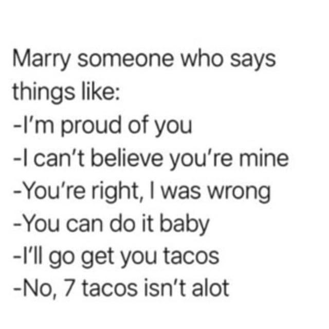 Marry someone who says things like: -I'm proud of you -I can't believe you're mine -You're right, I was wrong -You can do it baby -I'll go get you tacos -No, 7 tacos isn't alot