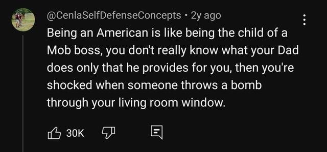 @CenlaSelfDefenseConcepts • 2y ago Being an American is like being the child of a Mob boss, you don't really know what your Dad does only that he provides for you, then you're shocked when someone throws a bomb through your living room window. 30K