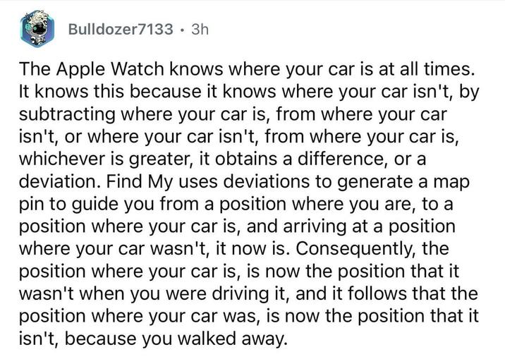 Bulldozer7133 • 3h The Apple Watch knows where your car is at all times. It knows this because it knows where your car isn't, by subtracting where your car is, from where your car isn't, or where your car isn't, from where your car is, whichever is greater, it obtains a difference, or a deviation. Find My uses deviations to generate a map pin to guide you from a position where you are, to a position where your car is, and arriving at a position where your car wasn't, it now is. Consequently, the position where your car is, is now the position that it wasn't when you were driving it, and it follows that the position where your car was, is now the position that it isn't, because you walked away.
