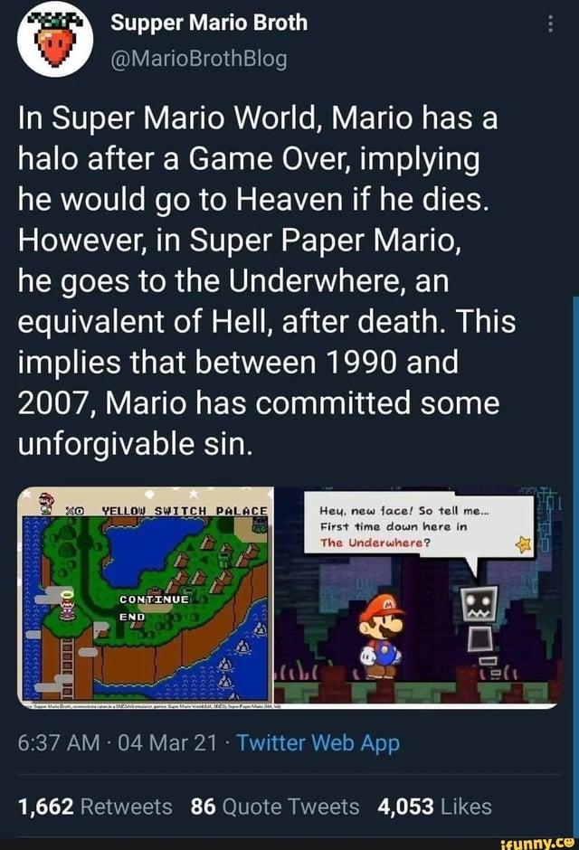 EXP Supper Mario Broth @MarioBrothBlog In Super Mario World, Mario has a halo after a Game Over, implying he would go to Heaven if he dies. However, in Super Paper Mario, he goes to the Underwhere, an equivalent of Hell, after death. This implies that between 1990 and 2007, Mario has committed some unforgivable sin. XO YELLOW SWITCH PALACE OD: 1000 CONTINUE END Hey, new face! So tell me... First time down here in The Underwhere? 1311 6:37 AM - 04 Mar 21 Twitter Web App 1,662 Retweets 86 Quote Tweets 4,053 Likes ifunny.co