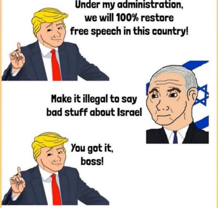 Under my administration, we will 100% restore free speech in this country! Make it illegal to say bad stuff about Israel You got it, boss!
