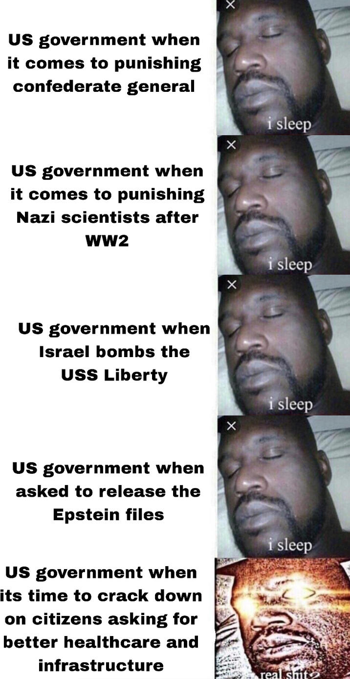 US government when it comes to punishing confederate general US government when it comes to punishing Nazi scientists after WW2 US government when Israel bombs the USS Liberty US government when asked to release the Epstein files US government when its time to crack down on citizens asking for better healthcare and infrastructure i sleep i sleep i sleep i sleep real s---