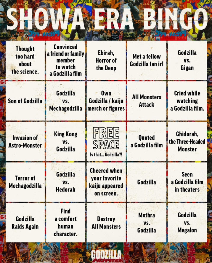 球攻 SHOWA ERA BINGO Thought too hard about Convinced a friend or family member Ebirah, Horror of Godzilla Met a fellow Godzilla fan irl VS. the science. to watch a Godzilla film the Deep Gigan Godzilla Son of Godzilla VS. Own Godzilla/kaiju Mechagodzilla merch or figures King Kong Invasion of Astro-Monster VS. Godzilla FREE SPACE Is that... Godzilla?! All Monsters Attack Quoted a Godzilla film Cried while watching a Godzilla film. Ghidorah, the Three-Headed Monster Cheered when Godzilla Terror of Mechagodzilla VS. Hedorah your favorite kaiju appeared Godzilla Seen a Godzilla film in theaters on screen. Find Mothra Godzilla Godzilla a comfort Raids Again human Destroy All Monsters VS. VS. Godzilla Megalon character. GODZILLA