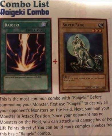 Combo List Raigeki Combo RAIGEKI SILVER FANG (SPELL CARD) + This is the most common combo with "Raigeki." Before Summoning your Monster, first use "Raigeki" to destroy all your opponent's Monsters on the Field. Next, summon your Monster in Attack Position. Since your opponent has no Monsters on the Field, you can attack and damage his or he Life Points directly! You can build more complex combos fro this basic "Raigeki" combo.