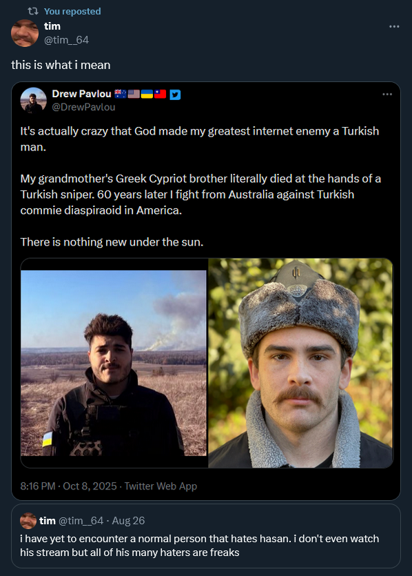 t? You reposted tim @tim_64 this is what i mean Drew Pavlou @DrewPavlou It's actually crazy that God made my greatest internet enemy a Turkish man. My grandmother's Greek Cypriot brother literally died at the hands of a Turkish sniper. 60 years later I fight from Australia against Turkish commie diaspiraoid in America. There is nothing new under the sun. 8:16 PM - Oct 8, 2025 Twitter Web App tim @tim_64 - Aug 26 i have yet to encounter a normal person that hates hasan. i don't even watch his stream but all of his many haters are freaks
