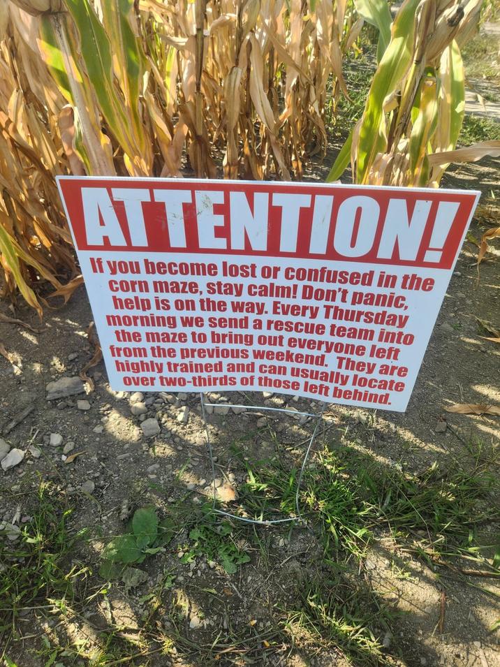 ATTENTION! If you become lost or confused in the corn maze, stay calm! Don't panic, help is on the way. Every Thursday morning we send a rescue team into the maze to bring out everyone left from the previous weekend. They are highly trained and can usually locate over two-thirds of those left behind.