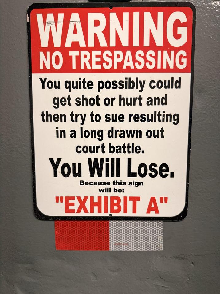 WARNING NO TRESPASSING You quite possibly could get shot or hurt and then try to sue resulting in a long drawn out court battle. You Will Lose. Because this sign will be: "EXHIBIT A"