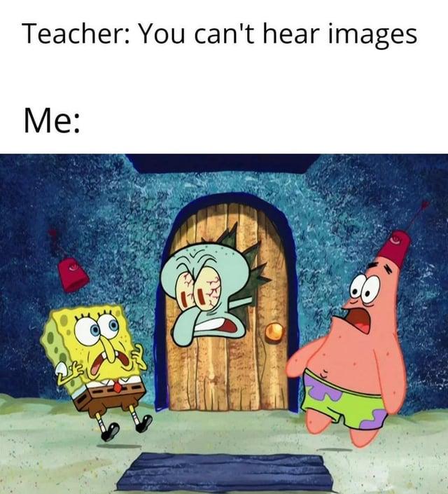 Teacher: You can't hear images Me:
