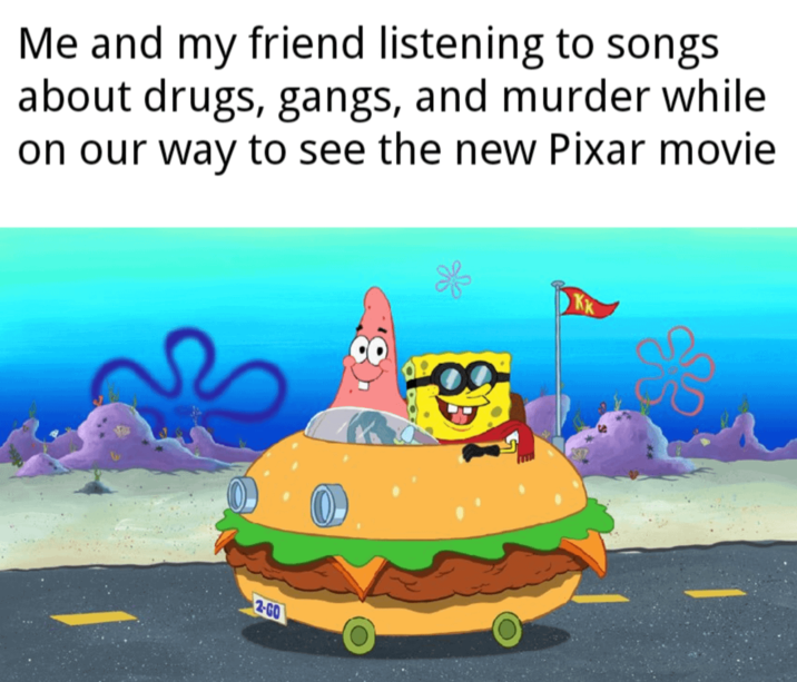 Me and my friend listening to songs about drugs, gangs, and murder while on our way to see the new Pixar movie 2-GO KK