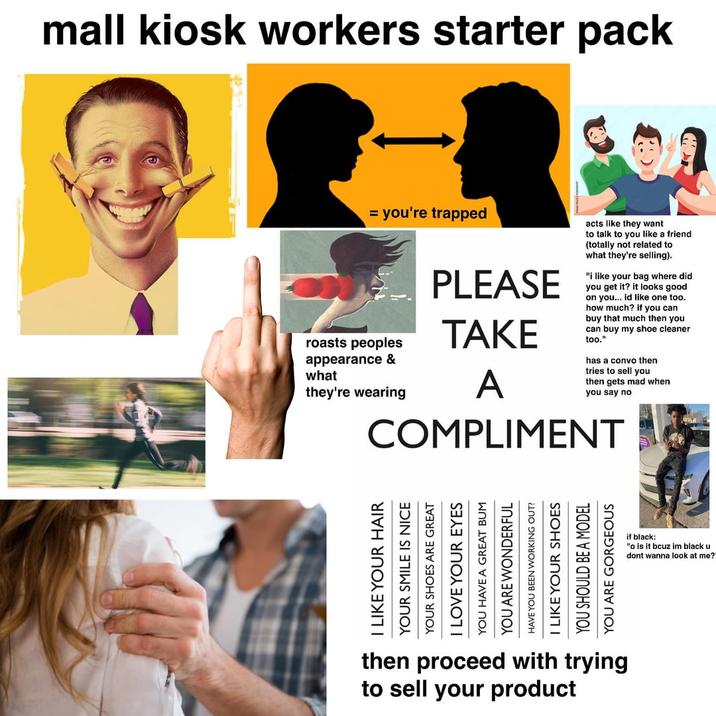 mall kiosk workers starter pack = you're trapped roasts peoples appearance & what they're wearing PLEASE TAKE A acts like they want to talk to you like a friend (totally not related to what they're selling). "i like your bag where did you get it? it looks good on you... id like one too. how much? if you can buy that much then you can buy my shoe cleaner too." has a convo then tries to sell you then gets mad when you say no COMPLIMENT I LIKE YOUR HAIR YOUR SMILE IS NICE YOUR SHOES ARE GREAT I LOVE YOUR EYES YOU HAVE A GREAT YOU ARE WONDERFUL HAVE YOU BEEN WORKING OUT? I LIKE YOUR SHOES YOU SHOULD BE A MODEL YOU ARE GORGEOUS then proceed with trying to sell your product if black: "o is it bcuz im black u dont wanna look at me?"