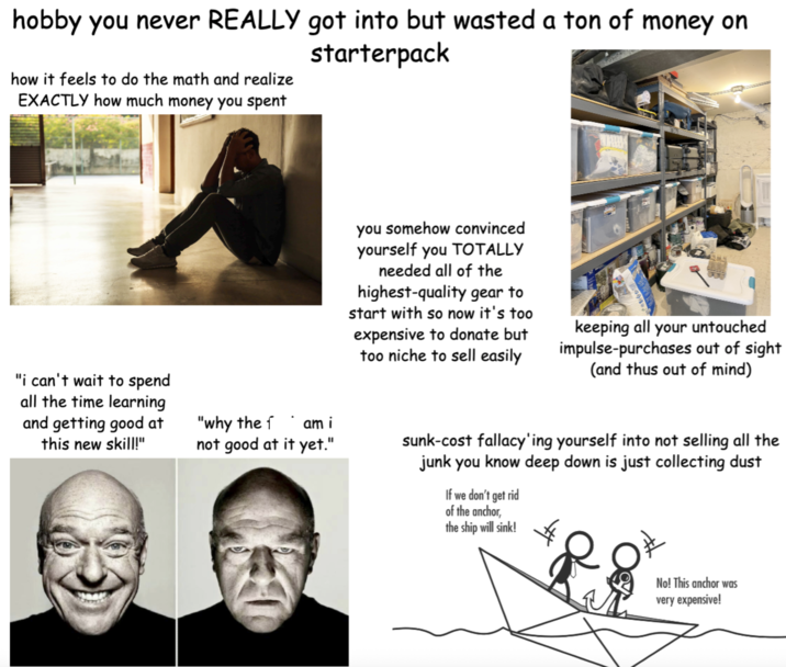 hobby you never REALLY got into but wasted a ton of money on starterpack how it feels to do the math and realize EXACTLY how much money you spent "i can't wait to spend all the time learning and getting good at this new skill!" "why the fam i not good at it yet." you somehow convinced yourself you TOTALLY needed all of the highest-quality gear to start with so now it's too expensive to donate but too niche to sell easily keeping all your untouched impulse-purchases out of sight (and thus out of mind) sunk-cost fallacy'ing yourself into not selling all the junk you know deep down is just collecting dust If we don't get rid of the anchor, the ship will sink! No! This anchor was very expensive!