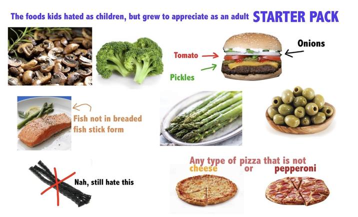 The foods kids hated as children, but grew to appreciate as an adult STARTER PACK Fish not in breaded fish stick form Tomato Pickles Onions Nah, still hate this Any type of pizza that is not cheese or pepperoni