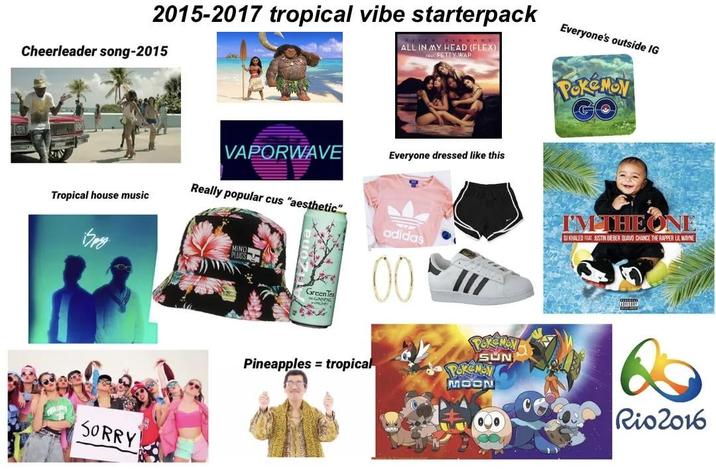 2015-2017 tropical vibe starterpack Cheerleader song-2015 ALL IN MY HEAD (FLEX) SE FETTY WAP Everyone's outside IG POKEMON GO VAPORWAVE Everyone dressed like this Tropical house music Really popular cus "aesthetic" 417 SORRY MIND PLUGS GreenTe GINSENG adidas 00 III Pineapples = tropical I'M THE ONE DJ KHALED FEAT. JUSTIN BIEBER QUAVO CHANCE THE RAPPER LIL WAYNE POKEMON SUN POKEMON MOON 6 Rio2016